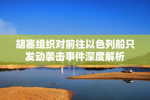 胡塞组织对前往以色列船只发动袭击事件深度解析