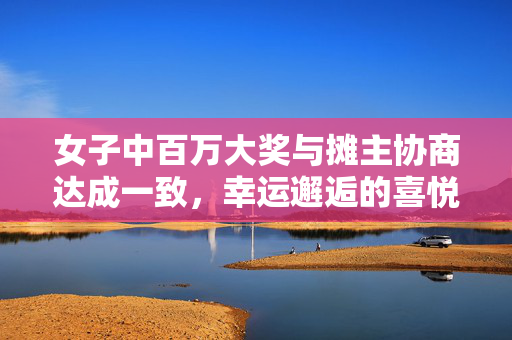 女子中百万大奖与摊主协商达成一致，幸运邂逅的喜悦结局