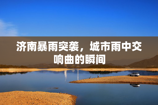 济南暴雨突袭，城市雨中交响曲的瞬间