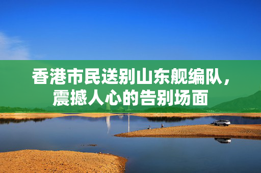 香港市民送别山东舰编队，震撼人心的告别场面