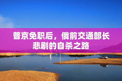 普京免职后，俄前交通部长悲剧的自杀之路