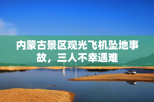 内蒙古景区观光飞机坠地事故，三人不幸遇难