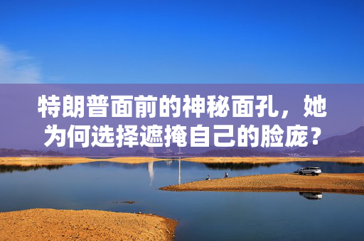 特朗普面前的神秘面孔，她为何选择遮掩自己的脸庞？