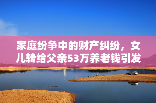 家庭纷争中的财产纠纷，女儿转给父亲53万养老钱引发的诉讼