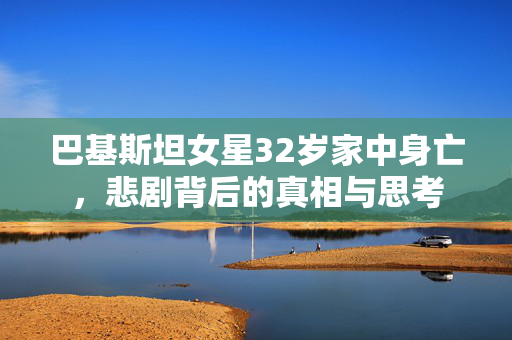 巴基斯坦女星32岁家中身亡，悲剧背后的真相与思考