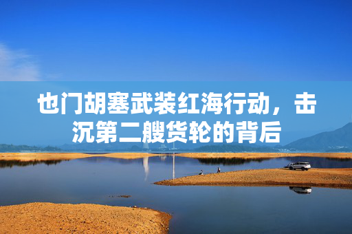 也门胡塞武装红海行动，击沉第二艘货轮的背后