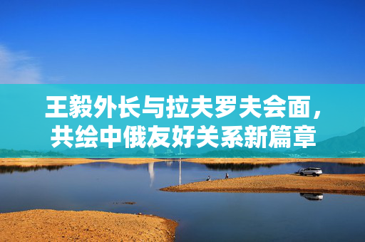 王毅外长与拉夫罗夫会面，共绘中俄友好关系新篇章