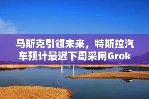 马斯克引领未来，特斯拉汽车预计最迟下周采用Grok技术