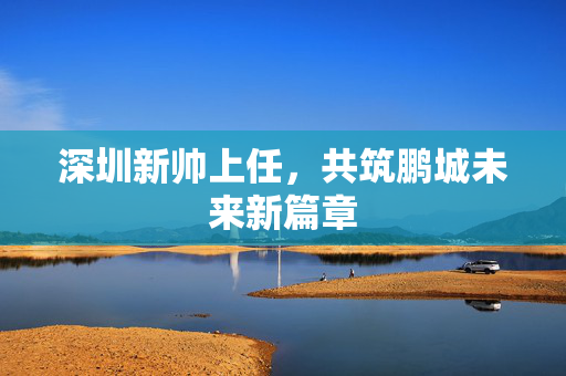 深圳新帅上任，共筑鹏城未来新篇章