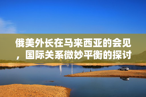 俄美外长在马来西亚的会见，国际关系微妙平衡的探讨