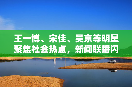 王一博、宋佳、吴京等明星聚焦社会热点，新闻联播闪耀时刻