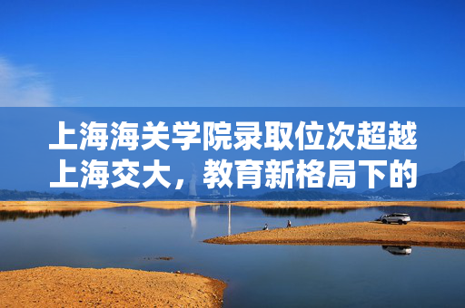 上海海关学院录取位次超越上海交大，教育新格局下的独特现象