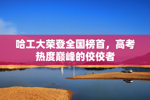 哈工大荣登全国榜首，高考热度巅峰的佼佼者