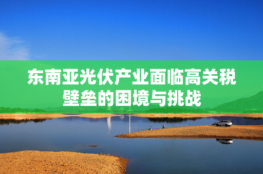 东南亚光伏产业面临高关税壁垒的困境与挑战