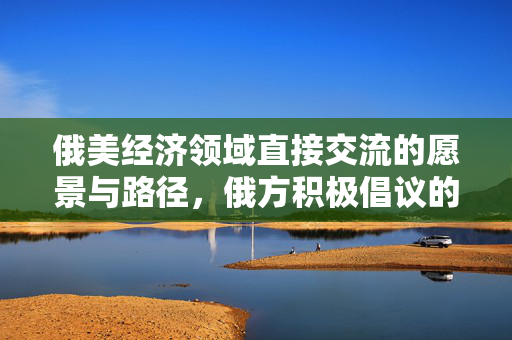 俄美经济领域直接交流的愿景与路径，俄方积极倡议的未来方向