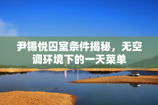 尹锡悦囚室条件揭秘，无空调环境下的一天菜单