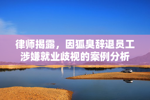 律师揭露，因狐臭辞退员工涉嫌就业歧视的案例分析