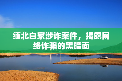 缅北白家涉诈案件，揭露网络诈骗的黑暗面