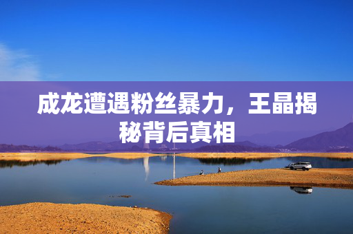 成龙遭遇粉丝暴力，王晶揭秘背后真相
