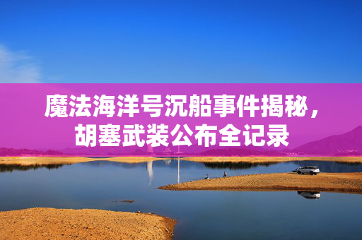 魔法海洋号沉船事件揭秘，胡塞武装公布全记录