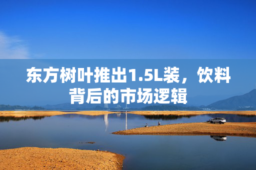 东方树叶推出1.5L装，饮料背后的市场逻辑