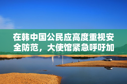 在韩中国公民应高度重视安全防范，大使馆紧急呼吁加强自我保护措施
