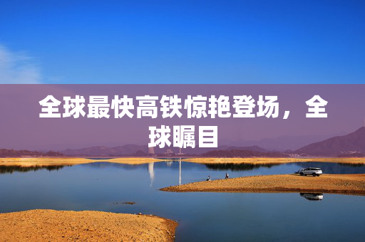全球最快高铁惊艳登场，全球瞩目