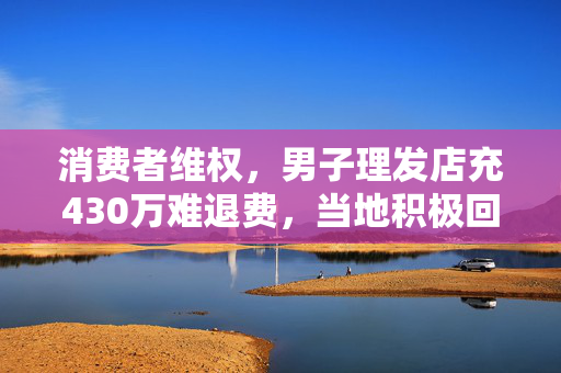 消费者维权，男子理发店充430万难退费，当地积极回应保障消费者权益