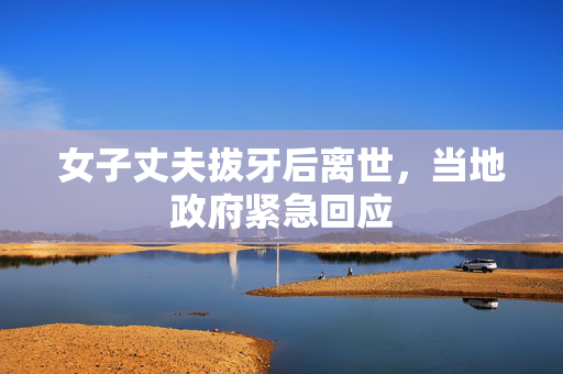 女子丈夫拔牙后离世，当地政府紧急回应