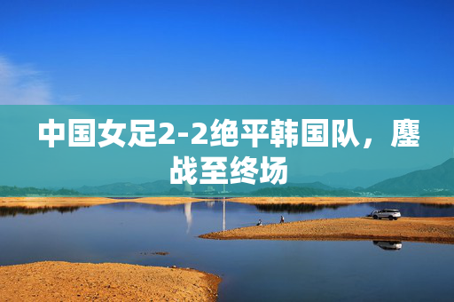 中国女足2-2绝平韩国队，鏖战至终场