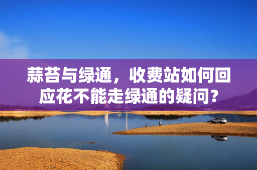 蒜苔与绿通，收费站如何回应花不能走绿通的疑问？