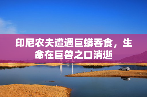 印尼农夫遭遇巨蟒吞食，生命在巨兽之口消逝