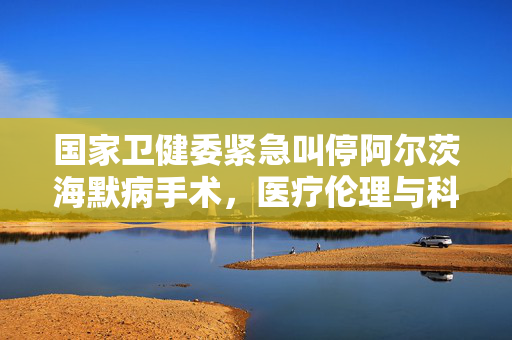 国家卫健委紧急叫停阿尔茨海默病手术，医疗伦理与科学安全的深思