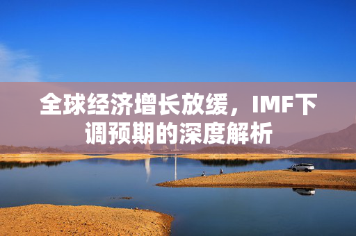 全球经济增长放缓，IMF下调预期的深度解析