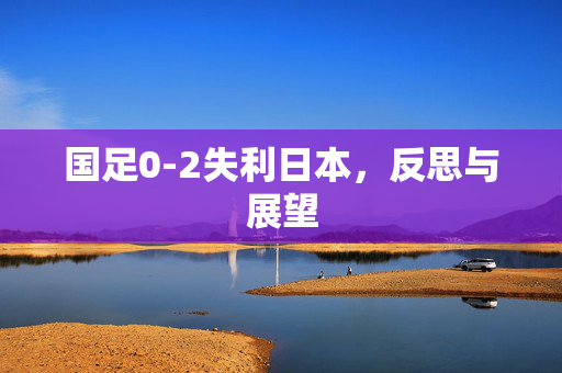 国足0-2失利日本，反思与展望