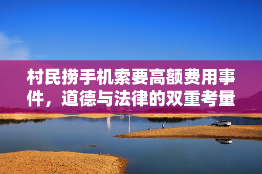 村民捞手机索要高额费用事件，道德与法律的双重考量