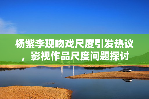 杨紫李现吻戏尺度引发热议，影视作品尺度问题探讨
