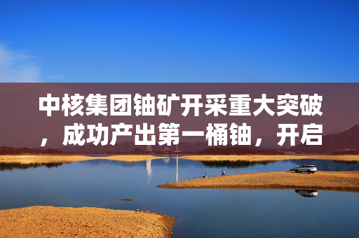 中核集团铀矿开采重大突破，成功产出第一桶铀，开启新篇章
