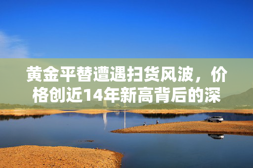 黄金平替遭遇扫货风波，价格创近14年新高背后的深度解析