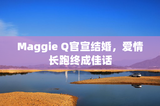 Maggie Q官宣结婚，爱情长跑终成佳话