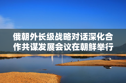 俄朝外长级战略对话深化合作共谋发展会议在朝鲜举行