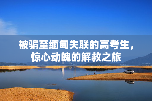 被骗至缅甸失联的高考生，惊心动魄的解救之旅