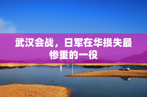 武汉会战，日军在华损失最惨重的一役