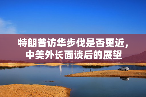 特朗普访华步伐是否更近，中美外长面谈后的展望