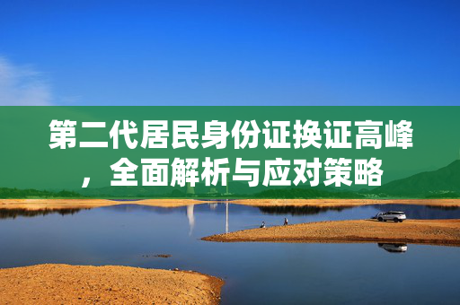 第二代居民身份证换证高峰，全面解析与应对策略