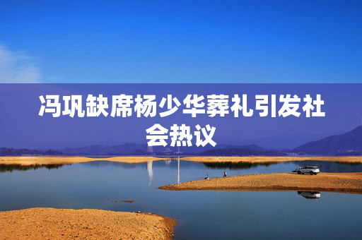 冯巩缺席杨少华葬礼引发社会热议