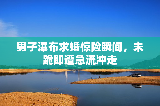 男子瀑布求婚惊险瞬间，未跪即遭急流冲走
