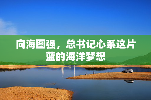 向海图强，总书记心系这片蓝的海洋梦想