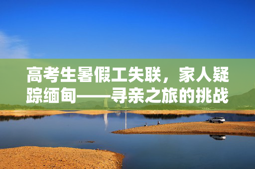高考生暑假工失联，家人疑踪缅甸——寻亲之旅的挑战与希望