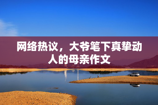 网络热议，大爷笔下真挚动人的母亲作文